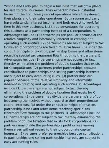 Yvonne and Larry plan to begin a business that will grow plants for sale to retail nurseries. They expect to have substantial losses for the first three years of operations while they develop their plants and their sales operations. Both Yvonne and Larry have substantial interest​ income, and both expect to work​ full-time in this new business. List three advantages for operating this business as a partnership instead of a C corporation. A. Advantages include ​(1) partnerships are popular because of the relative simplicity and informality inherent in creating and operating such​ entities, (2) partnerships are never subject to tax.​ However, C corporations are taxed multiple​ times, (3) under the conduit principle of​ taxation, partnership losses and other items receiving special tax treatment flow through to the partners. B. Advantages include ​(1) partnerships are not subject to​ tax, thereby eliminating the problem of double taxation that exists for C​ corporations, (2) partners prefer partnerships because contributions to partnerships and selling partnership interests are subject to easy accounting​ rules, (3) partnerships are popular because of the relative simplicity and informality inherent in creating and operating such entities. C. Advantages include​ (1) partnerships are not subject to​ tax, thereby eliminating the problem of double taxation that exists for C​ corporations, (2) partners may divide the​ partnership's profit or loss among themselves without regard to their proportionate capital​ interests, (3) under the conduit principle of​ taxation, partnership losses and other items receiving special tax treatment flow through to the partners. D. Advantages include​ (1) partnerships are not subject to​ tax, thereby eliminating the problem of double taxation that exists for C​ corporations, (2) partners may divide the​ partnership's profit or loss among themselves without regard to their proportionate capital​ interests, ​(3) partners prefer partnerships because contributions to partnerships and selling partnership interests are subject to easy accounting rules.