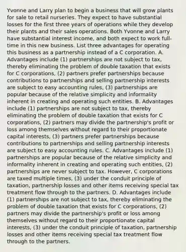 Yvonne and Larry plan to begin a business that will grow plants for sale to retail nurseries. They expect to have substantial losses for the first three years of operations while they develop their plants and their sales operations. Both Yvonne and Larry have substantial interest​ income, and both expect to work​ full-time in this new business. List three advantages for operating this business as a partnership instead of a C corporation. A. Advantages include ​(1) partnerships are not subject to​ tax, thereby eliminating the problem of double taxation that exists for C​ corporations, (2) partners prefer partnerships because contributions to partnerships and selling partnership interests are subject to easy accounting​ rules, (3) partnerships are popular because of the relative simplicity and informality inherent in creating and operating such entities. B. Advantages include​ (1) partnerships are not subject to​ tax, thereby eliminating the problem of double taxation that exists for C​ corporations, (2) partners may divide the​ partnership's profit or loss among themselves without regard to their proportionate capital​ interests, ​(3) partners prefer partnerships because contributions to partnerships and selling partnership interests are subject to easy accounting rules. C. Advantages include ​(1) partnerships are popular because of the relative simplicity and informality inherent in creating and operating such​ entities, (2) partnerships are never subject to tax.​ However, C corporations are taxed multiple​ times, (3) under the conduit principle of​ taxation, partnership losses and other items receiving special tax treatment flow through to the partners. D. Advantages include​ (1) partnerships are not subject to​ tax, thereby eliminating the problem of double taxation that exists for C​ corporations, (2) partners may divide the​ partnership's profit or loss among themselves without regard to their proportionate capital​ interests, (3) under the conduit principle of​ taxation, partnership losses and other items receiving special tax treatment flow through to the partners.