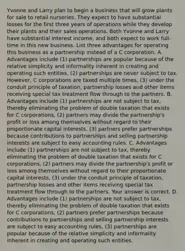 Yvonne and Larry plan to begin a business that will grow plants for sale to retail nurseries. They expect to have substantial losses for the first three years of operations while they develop their plants and their sales operations. Both Yvonne and Larry have substantial interest​ income, and both expect to work​ full-time in this new business. List three advantages for operating this business as a partnership instead of a C corporation. A. Advantages include ​(1) partnerships are popular because of the relative simplicity and informality inherent in creating and operating such​ entities, (2) partnerships are never subject to tax.​ However, C corporations are taxed multiple​ times, (3) under the conduit principle of​ taxation, partnership losses and other items receiving special tax treatment flow through to the partners. B. Advantages include​ (1) partnerships are not subject to​ tax, thereby eliminating the problem of double taxation that exists for C​ corporations, (2) partners may divide the​ partnership's profit or loss among themselves without regard to their proportionate capital​ interests, ​(3) partners prefer partnerships because contributions to partnerships and selling partnership interests are subject to easy accounting rules. C. Advantages include​ (1) partnerships are not subject to​ tax, thereby eliminating the problem of double taxation that exists for C​ corporations, (2) partners may divide the​ partnership's profit or loss among themselves without regard to their proportionate capital​ interests, (3) under the conduit principle of​ taxation, partnership losses and other items receiving special tax treatment flow through to the partners. Your answer is correct. D. Advantages include ​(1) partnerships are not subject to​ tax, thereby eliminating the problem of double taxation that exists for C​ corporations, (2) partners prefer partnerships because contributions to partnerships and selling partnership interests are subject to easy accounting​ rules, (3) partnerships are popular because of the relative simplicity and informality inherent in creating and operating such entities.
