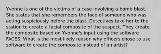 Yvonne is one of the victims of a case involving a bomb blast. She states that she remembers the face of someone who was acting suspiciously before the blast. Detectives take her to the station to create a facial composite of the suspect. They create the composite based on Yvonne's input using the software FACES. What is the most likely reason why officers chose to use software to create the composite instead of an artist?