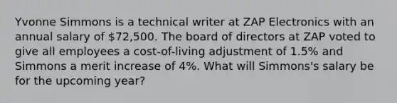 Yvonne Simmons is a technical writer at ZAP Electronics with an annual salary of 72,500. The board of directors at ZAP voted to give all employees a cost-of-living adjustment of 1.5% and Simmons a merit increase of 4%. What will Simmons's salary be for the upcoming year?