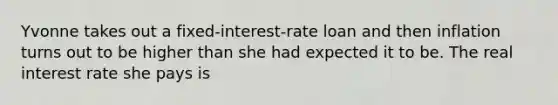 Yvonne takes out a fixed-interest-rate loan and then inflation turns out to be higher than she had expected it to be. The real interest rate she pays is