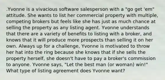 .Yvonne is a vivacious software salesperson with a "go get 'em" attitude. She wants to list her commercial property with multiple, competing brokers but feels like she has just as much chance at selling the property as any listing agent. Yvonne understands that there are a variety of benefits to listing with a broker, and knows that it will produce more prospects than selling it on her own. Always up for a challenge, Yvonne is motivated to throw her hat into the ring because she knows that if she sells the property herself, she doesn't have to pay a broker's commission to anyone. Yvonne says, "Let the best man (or woman) win!" What type of listing agreement does Yvonne want?