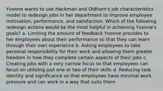 Yvonne wants to use Hackman and Oldham's job characteristics model to redesign jobs in her department to improve employee motivation, performance, and satisfaction. Which of the following redesign actions would be the most helpful in achieving Yvonne's goals? a. Limiting the amount of feedback Yvonne provides to her employees about their performance so that they can learn through their own experience b. Asking employees to take personal responsibility for their work and allowing them greater freedom in how they complete certain aspects of their jobs c. Creating jobs with a very narrow focus so that employees can focus on utilizing just one or two of their skills d. Reducing task identity and significance so that employees have minimal work pressure and can work in a way that suits them