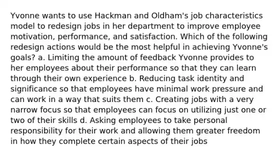 Yvonne wants to use Hackman and Oldham's job characteristics model to redesign jobs in her department to improve employee motivation, performance, and satisfaction. Which of the following redesign actions would be the most helpful in achieving Yvonne's goals? a. Limiting the amount of feedback Yvonne provides to her employees about their performance so that they can learn through their own experience b. Reducing task identity and significance so that employees have minimal work pressure and can work in a way that suits them c. Creating jobs with a very narrow focus so that employees can focus on utilizing just one or two of their skills d. Asking employees to take personal responsibility for their work and allowing them greater freedom in how they complete certain aspects of their jobs