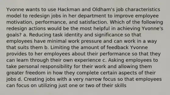 Yvonne wants to use Hackman and Oldham's job characteristics model to redesign jobs in her department to improve employee motivation, performance, and satisfaction. Which of the following redesign actions would be the most helpful in achieving Yvonne's goals? a. Reducing task identity and significance so that employees have minimal work pressure and can work in a way that suits them b. Limiting the amount of feedback Yvonne provides to her employees about their performance so that they can learn through their own experience c. Asking employees to take personal responsibility for their work and allowing them greater freedom in how they complete certain aspects of their jobs d. Creating jobs with a very narrow focus so that employees can focus on utilizing just one or two of their skills