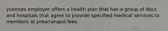 yvonnes employer offers a health plan that has a group of docs and hospitals that agree to provide specified medical services to members at prearranged fees.