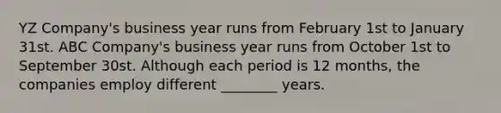 YZ Company's business year runs from February 1st to January 31st. ABC Company's business year runs from October 1st to September 30st. Although each period is 12 months, the companies employ different ________ years.