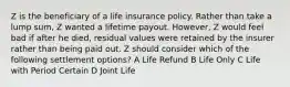 Z is the beneficiary of a life insurance policy. Rather than take a lump sum, Z wanted a lifetime payout. However, Z would feel bad if after he died, residual values were retained by the insurer rather than being paid out. Z should consider which of the following settlement options? A Life Refund B Life Only C Life with Period Certain D Joint Life