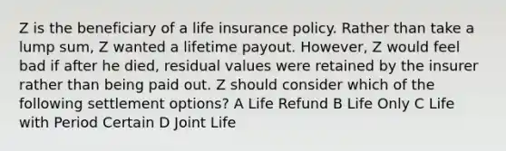 Z is the beneficiary of a life insurance policy. Rather than take a lump sum, Z wanted a lifetime payout. However, Z would feel bad if after he died, residual values were retained by the insurer rather than being paid out. Z should consider which of the following settlement options? A Life Refund B Life Only C Life with Period Certain D Joint Life