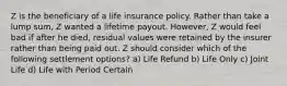 Z is the beneficiary of a life insurance policy. Rather than take a lump sum, Z wanted a lifetime payout. However, Z would feel bad if after he died, residual values were retained by the insurer rather than being paid out. Z should consider which of the following settlement options? a) Life Refund b) Life Only c) Joint Life d) Life with Period Certain