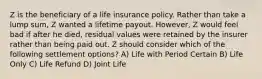 Z is the beneficiary of a life insurance policy. Rather than take a lump sum, Z wanted a lifetime payout. However, Z would feel bad if after he died, residual values were retained by the insurer rather than being paid out. Z should consider which of the following settlement options? A) Life with Period Certain B) Life Only C) Life Refund D) Joint Life