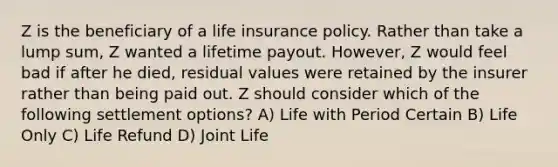 Z is the beneficiary of a life insurance policy. Rather than take a lump sum, Z wanted a lifetime payout. However, Z would feel bad if after he died, residual values were retained by the insurer rather than being paid out. Z should consider which of the following settlement options? A) Life with Period Certain B) Life Only C) Life Refund D) Joint Life