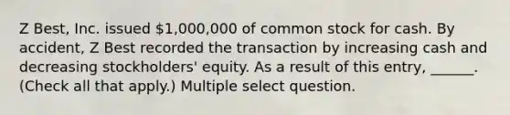 Z Best, Inc. issued 1,000,000 of common stock for cash. By accident, Z Best recorded the transaction by increasing cash and decreasing stockholders' equity. As a result of this entry, ______. (Check all that apply.) Multiple select question.