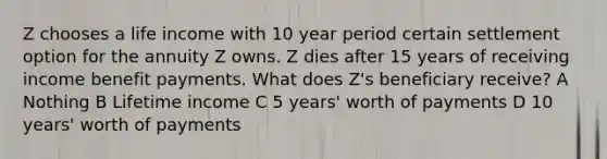 Z chooses a life income with 10 year period certain settlement option for the annuity Z owns. Z dies after 15 years of receiving income benefit payments. What does Z's beneficiary receive? A Nothing B Lifetime income C 5 years' worth of payments D 10 years' worth of payments