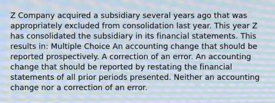 Z Company acquired a subsidiary several years ago that was appropriately excluded from consolidation last year. This year Z has consolidated the subsidiary in its financial statements. This results in: Multiple Choice An accounting change that should be reported prospectively. A correction of an error. An accounting change that should be reported by restating the financial statements of all prior periods presented. Neither an accounting change nor a correction of an error.