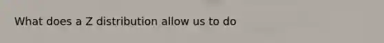 What does a Z distribution allow us to do