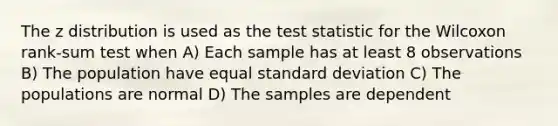 The z distribution is used as the test statistic for the Wilcoxon rank-sum test when A) Each sample has at least 8 observations B) The population have equal standard deviation C) The populations are normal D) The samples are dependent