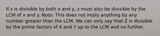 If z is divisible by both x and y, z must also be divisible by the LCM of x and y. Note: This does not imply anything by any number greater than the LCM. We can only say that Z is divisible by the prime factors of X and Y up to the LCM and no further.