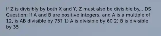 If Z is divisibly by both X and Y, Z must also be divisible by... DS Question: If A and B are positive integers, and A is a multiple of 12, is AB divisible by 75? 1) A is divisible by 60 2) B is divisible by 35