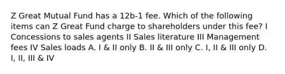 Z Great Mutual Fund has a 12b-1 fee. Which of the following items can Z Great Fund charge to shareholders under this fee? I Concessions to sales agents II Sales literature III Management fees IV Sales loads A. I & II only B. II & III only C. I, II & III only D. I, II, III & IV