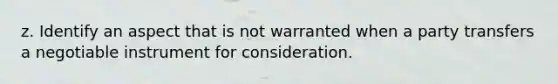 z. Identify an aspect that is not warranted when a party transfers a negotiable instrument for consideration.