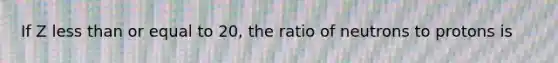 If Z less than or equal to 20, the ratio of neutrons to protons is