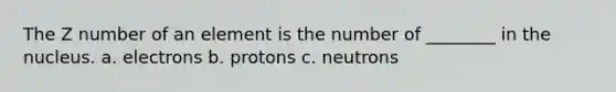 The Z number of an element is the number of ________ in the nucleus. a. electrons b. protons c. neutrons