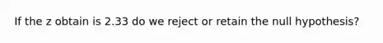 If the z obtain is 2.33 do we reject or retain the null hypothesis?