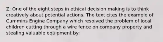 Z: One of the eight steps in ethical decision making is to think creatively about potential actions. The text cites the example of Cummins Engine Company which resolved the problem of local children cutting through a wire fence on company property and stealing valuable equipment by: