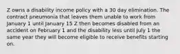 Z owns a disability income policy with a 30 day elimination. The contract pneumonia that leaves them unable to work from January 1 until January 15 Z then becomes disabled from an accident on February 1 and the disability less until July 1 the same year they will become eligible to receive benefits starting on.