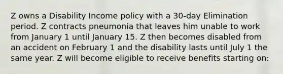 Z owns a Disability Income policy with a 30-day Elimination period. Z contracts pneumonia that leaves him unable to work from January 1 until January 15. Z then becomes disabled from an accident on February 1 and the disability lasts until July 1 the same year. Z will become eligible to receive benefits starting on: