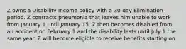 Z owns a Disability Income policy with a 30-day Elimination period. Z contracts pneumonia that leaves him unable to work from January 1 until January 15. Z then becomes disabled from an accident on February 1 and the disability lasts until July 1 the same year. Z will become eligible to receive benefits starting on