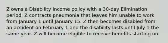 Z owns a Disability Income policy with a 30-day Elimination period. Z contracts pneumonia that leaves him unable to work from January 1 until January 15. Z then becomes disabled from an accident on February 1 and the disability lasts until July 1 the same year. Z will become eligible to receive benefits starting on