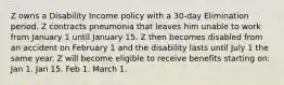 Z owns a Disability Income policy with a 30-day Elimination period. Z contracts pneumonia that leaves him unable to work from January 1 until January 15. Z then becomes disabled from an accident on February 1 and the disability lasts until July 1 the same year. Z will become eligible to receive benefits starting on: Jan 1. Jan 15. Feb 1. March 1.