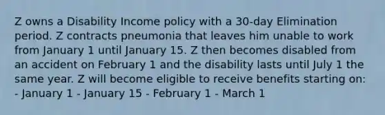 Z owns a Disability Income policy with a 30-day Elimination period. Z contracts pneumonia that leaves him unable to work from January 1 until January 15. Z then becomes disabled from an accident on February 1 and the disability lasts until July 1 the same year. Z will become eligible to receive benefits starting on: - January 1 - January 15 - February 1 - March 1