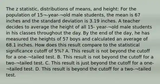 The z statistic, distributions of means, and height: For the population of 15¬-year-¬old male students, the mean is 67 inches and the standard deviation is 3.19 inches. A teacher decides to average the height of all 15- year-¬old male students in his classes throughout the day. By the end of the day, he has measured the heights of 57 boys and calculated an average of 68.1 inches. How does this result compare to the statistical significance cutoff of 5%? A. This result is not beyond the cutoff for a one-¬tailed test. B. This result is not beyond the cutoff for a two-¬tailed test. C. This result is just beyond the cutoff for a one-¬tailed test. D. This result is beyond the cutoff for a two-¬tailed test.