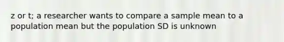 z or t; a researcher wants to compare a sample mean to a population mean but the population SD is unknown