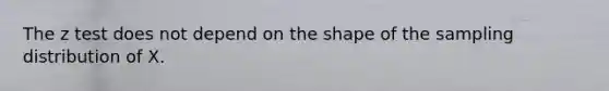 The z test does not depend on the shape of the sampling distribution of X.