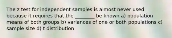 The z test for independent samples is almost never used because it requires that the ________ be known a) population means of both groups b) variances of one or both populations c) sample size d) t distribution