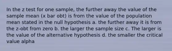 In the z test for one sample, the further away the value of the sample mean (x bar obt) is from the value of the population mean stated in the null hypothesis a. the further away it is from the z-obt from zero b. the larger the sample size c. The larger is the value of the alternative hypothesis d. the smaller the critical value alpha