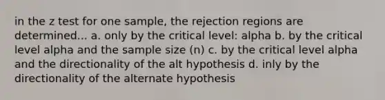 in the z test for one sample, the rejection regions are determined... a. only by the critical level: alpha b. by the critical level alpha and the sample size (n) c. by the critical level alpha and the directionality of the alt hypothesis d. inly by the directionality of the alternate hypothesis