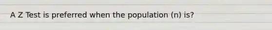 A Z Test is preferred when the population (n) is?