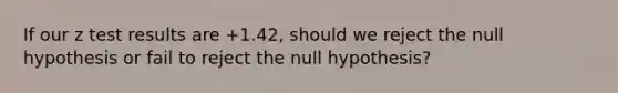 If our z test results are +1.42, should we reject the null hypothesis or fail to reject the null hypothesis?