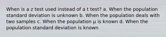 When is a <a href='https://www.questionai.com/knowledge/ktZzZUx5pB-z-test' class='anchor-knowledge'>z test</a> used instead of a t test? a. When the population <a href='https://www.questionai.com/knowledge/kqGUr1Cldy-standard-deviation' class='anchor-knowledge'>standard deviation</a> is unknown b. When the population deals with two samples c. When the population μ is known d. When the population standard deviation is known