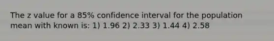 The z value for a 85% confidence interval for the population mean with known is: 1) 1.96 2) 2.33 3) 1.44 4) 2.58