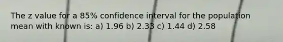 The z value for a 85% confidence interval for the population mean with known is: a) 1.96 b) 2.33 c) 1.44 d) 2.58