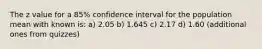 The z value for a 85% confidence interval for the population mean with known is: a) 2.05 b) 1.645 c) 2.17 d) 1.60 (additional ones from quizzes)