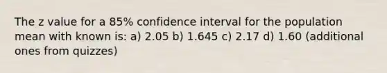 The z value for a 85% confidence interval for the population mean with known is: a) 2.05 b) 1.645 c) 2.17 d) 1.60 (additional ones from quizzes)