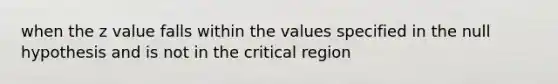 when the z value falls within the values specified in the null hypothesis and is not in the critical region